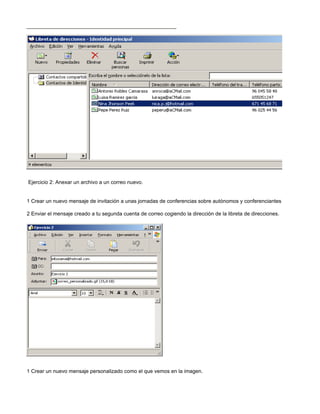 Ejercicio 2: Anexar un archivo a un correo nuevo.


1 Crear un nuevo mensaje de invitación a unas jornadas de conferencias sobre autónomos y conferenciantes y adjuntar la tarj

2 Enviar el mensaje creado a tu segunda cuenta de correo cogiendo la dirección de la libreta de direcciones.




.

Ejercicio 3: Enviar un correo personalizado.


1 Crear un nuevo mensaje personalizado como el que vemos en la imagen.
 