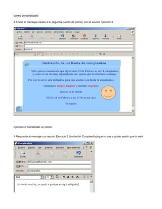 correo personalizado

2 Enviar el mensaje creado a tu segunda cuenta de correo, con el asunto Ejercicio 3.




.

Ejercicio 3: Constestar un correo.


1 Responde al mensaje con asunto Ejercicio 2 (Invitación Cumpleaños) que no vas a poder asistir que lo sientes mucho pero e
 