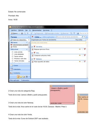Estado: No comenzada

Prioridad: Alta

Aviso: 18:00




2 Crear una nota de categoróa Roja,

Texto de la nota: Llamar a Belén y pedir presupuesto.



3 Crear una nota de color Naranja,

Texto de la nota: Ana vuelve en el vuelo de las 18:30, Caracas - Madrid. Pista 3.



4 Crear una nota de color Verde,

Texto de la nota: Curso de Outlook 2007 casi acabado.
 