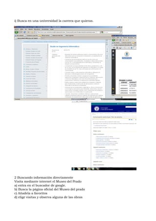 i) Busca en una universidad la carrera que quieras.




2 Buscando información directamente
Visita mediante internet el Museo del Prado
a) entra en el buscador de google.
b) Busca la página oficial del Museo del prado
c) Añadela a favoritos
d) elige visitas y observa alguna de las obras
 