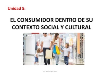 EL CONSUMIDOR DENTRO DE SU
CONTEXTO SOCIAL Y CULTURAL
Unidad 5:
Dra. Alicia De la Peña
 