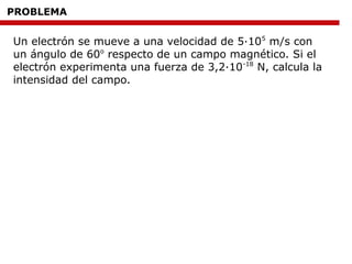 PROBLEMA
Un electrón se mueve a una velocidad de 5·105
m/s con
un ángulo de 60o
respecto de un campo magnético. Si el
electrón experimenta una fuerza de 3,2·10-18
N, calcula la
intensidad del campo.
 