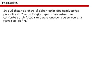 PROBLEMA
¿A qué distancia entre sí deben estar dos conductores
paralelos de 2 m de longitud que transportan una
corriente de 10 A cada uno para que se repelan con una
fuerza de 10-2
N?
 