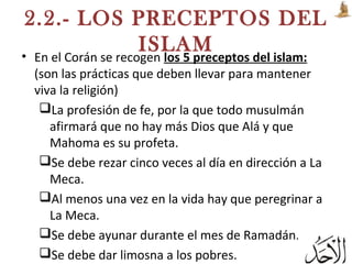 2.2.- LOS PRECEPTOS DEL
ISLAM• En el Corán se recogen los 5 preceptos del islam:
(son las prácticas que deben llevar para mantener
viva la religión)
La profesión de fe, por la que todo musulmán
afirmará que no hay más Dios que Alá y que
Mahoma es su profeta.
Se debe rezar cinco veces al día en dirección a La
Meca.
Al menos una vez en la vida hay que peregrinar a
La Meca.
Se debe ayunar durante el mes de Ramadán.
Se debe dar limosna a los pobres.
 