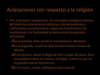 Aclaraciones con respecto a la religión
• Con unas pocas excepciones, los conceptos teológicos básicos
del Islam son virtualmente idénticos a los del judaísmo y
cristianismo, sus precursores. Según los musulmanes, las
revelaciones a la humanidad se hicieron en tres grandes
momentos.
En el primero, Dios reveló el monoteísmo a Abraham.
En el segundo, reveló los diez mandamientos a través de
Moisés.
En el tercero, reveló la Regla de Oro a través de Jesús: Ama
a tu prójimo como a ti mismo, no hagas a otros lo que no
te gustaría que te hicieran a ti.
En el cuarto, reveló a Mahoma cómo hacerlo.
 