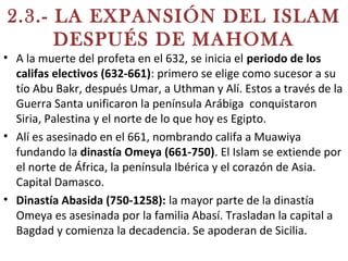 2.3.- LA EXPANSIÓN DEL ISLAM
DESPUÉS DE MAHOMA
• A la muerte del profeta en el 632, se inicia el periodo de los
califas electivos (632-661): primero se elige como sucesor a su
tío Abu Bakr, después Umar, a Uthman y Alí. Estos a través de la
Guerra Santa unificaron la península Arábiga conquistaron
Siria, Palestina y el norte de lo que hoy es Egipto.
• Alí es asesinado en el 661, nombrando califa a Muawiya
fundando la dinastía Omeya (661-750). El Islam se extiende por
el norte de África, la península Ibérica y el corazón de Asia.
Capital Damasco.
• Dinastía Abasida (750-1258): la mayor parte de la dinastía
Omeya es asesinada por la familia Abasí. Trasladan la capital a
Bagdad y comienza la decadencia. Se apoderan de Sicilia.
 