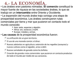 4.- LA ECONOMÍA.
• Los árabes eran pastores nómadas. El comercio constituyó la
mayor fuente de riqueza en las sociedades árabes, lo que se
tradujo en un intercambio entre Oriente y Occidente.
• La expansión del mundo árabe trajo consigo una etapa de
prosperidad económica. Los árabes construyeron rutas
comerciales por tierra y mar que pusieron en contacto todo el
mundo conocido:
 Asia: seda, especias y algodón.
 África: oro, esclavos y marfil.
 Europa: metales y armas.
• Las causas de la prosperidad económica fueron:
 La unificación de un gran territorio.
 El uso de una moneda común: el dinar.
 Nuevos adelantos en agricultura: extensión de los regadíos (acequias) y
nuevos cultivos como el algodón, arroz o dátil.
 Nuevas variedades de ganado como los búfalos.
 Creación de grandes rutas comerciales: que pusieron en contacto productos
de todo el mundo por medio de sus caravanas.
 