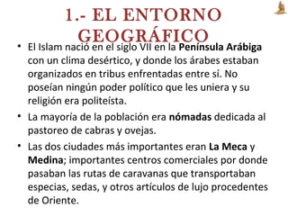 1.- EL ENTORNO
GEOGRÁFICO• El Islam nació en el siglo VII en la Península Arábiga
con un clima desértico, y donde los árabes estaban
organizados en tribus enfrentadas entre sí. No
poseían ningún poder político que les uniera y su
religión era politeísta.
• La mayoría de la población era nómadas dedicada al
pastoreo de cabras y ovejas.
• Las dos ciudades más importantes eran La Meca y
Medina; importantes centros comerciales por donde
pasaban las rutas de caravanas que transportaban
especias, sedas, y otros artículos de lujo procedentes
de Oriente.
 