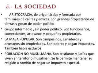 5.- LA SOCIEDAD
• LA ARISTOCRACIA, de origen árabe y formada por
familiares de califas y emires. Son grandes propietarios de
tierras y gozan de poder político
• Grupo intermedio , sin poder político. Son funcionarios,
comerciantes, artesanos y pequeños propietarios.
• LA MASA POPULAR. Son campesinos, ganaderos y
artesanos sin propiedades. Son pobres y pagan impuestos.
También había esclavos
• POBLACIÓN NO MUSULMANA. Son cristianos y judíos que
viven en territorio musulmán. Se le permite mantener su
religión a cambio de pagar un impuesto especial.
 