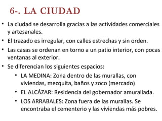 6-. LA CIUDAD
• La ciudad se desarrolla gracias a las actividades comerciales
y artesanales.
• El trazado es irregular, con calles estrechas y sin orden.
• Las casas se ordenan en torno a un patio interior, con pocas
ventanas al exterior.
• Se diferencian los siguientes espacios:
• LA MEDINA: Zona dentro de las murallas, con
viviendas, mezquita, baños y zoco (mercado)
• EL ALCÁZAR: Residencia del gobernador amurallada.
• LOS ARRABALES: Zona fuera de las murallas. Se
encontraba el cementerio y las viviendas más pobres.
 