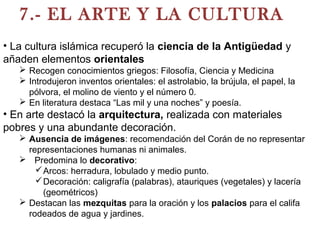 7.- EL ARTE Y LA CULTURA
• La cultura islámica recuperó la ciencia de la Antigüedad y
añaden elementos orientales
 Recogen conocimientos griegos: Filosofía, Ciencia y Medicina
 Introdujeron inventos orientales: el astrolabio, la brújula, el papel, la
pólvora, el molino de viento y el número 0.
 En literatura destaca “Las mil y una noches” y poesía.
• En arte destacó la arquitectura, realizada con materiales
pobres y una abundante decoración.
 Ausencia de imágenes: recomendación del Corán de no representar
representaciones humanas ni animales.
 Predomina lo decorativo:
Arcos: herradura, lobulado y medio punto.
Decoración: caligrafía (palabras), atauriques (vegetales) y lacería
(geométricos)
 Destacan las mezquitas para la oración y los palacios para el califa
rodeados de agua y jardines.
 