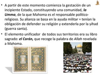 • A partir de este momento comienza la gestación de un
incipiente Estado, constituyendo una comunidad, la
Umma, de la que Mahoma es el responsable político-
religioso. Su alianza se basa en la ayuda militar = tenían la
obligación de defender su religión y extenderla por la yihad
(guerra santa).
• El elemento unificador de todos sus territorios era su libro
sagrado: el Corán, que recoge la palabra de Allah revelada
a Mahoma.
 