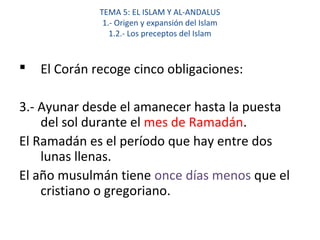 TEMA 5: EL ISLAM Y AL-ANDALUS
1.- Origen y expansión del Islam
1.2.- Los preceptos del Islam
 El Corán recoge cinco obligaciones:
3.- Ayunar desde el amanecer hasta la puesta
del sol durante el mes de Ramadán.
El Ramadán es el período que hay entre dos
lunas llenas.
El año musulmán tiene once días menos que el
cristiano o gregoriano.
 