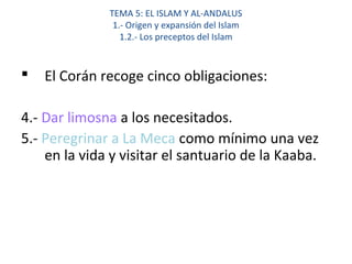TEMA 5: EL ISLAM Y AL-ANDALUS
1.- Origen y expansión del Islam
1.2.- Los preceptos del Islam
 El Corán recoge cinco obligaciones:
4.- Dar limosna a los necesitados.
5.- Peregrinar a La Meca como mínimo una vez
en la vida y visitar el santuario de la Kaaba.
 