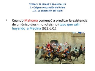 TEMA 5: EL ISLAM Y AL-ANDALUS
1.- Origen y expansión del Islam
1.3.- La expansión del Islam
• Cuando Mahoma comenzó a predicar la existencia
de un único dios (monoteísmo) tuvo que salir
huyendo a Medina (622 d.C.)
 