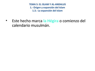 TEMA 5: EL ISLAM Y AL-ANDALUS
1.- Origen y expansión del Islam
1.3.- La expansión del Islam
• Este hecho marca la Hégira o comienzo del
calendario musulmán.
 