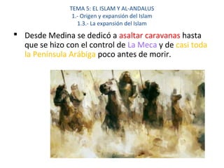 TEMA 5: EL ISLAM Y AL-ANDALUS
1.- Origen y expansión del Islam
1.3.- La expansión del Islam
 Desde Medina se dedicó a asaltar caravanas hasta
que se hizo con el control de La Meca y de casi toda
la Península Arábiga poco antes de morir.
 