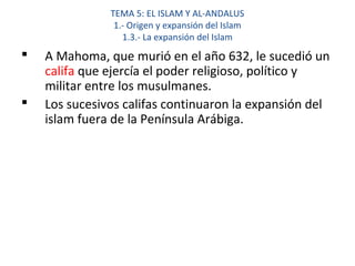 TEMA 5: EL ISLAM Y AL-ANDALUS
1.- Origen y expansión del Islam
1.3.- La expansión del Islam
 A Mahoma, que murió en el año 632, le sucedió un
califa que ejercía el poder religioso, político y
militar entre los musulmanes.
 Los sucesivos califas continuaron la expansión del
islam fuera de la Península Arábiga.
 