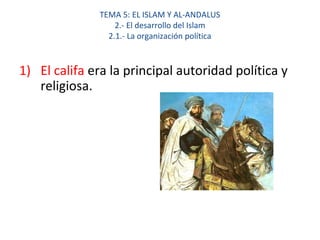 TEMA 5: EL ISLAM Y AL-ANDALUS
2.- El desarrollo del Islam
2.1.- La organización política
1) El califa era la principal autoridad política y
religiosa.
 