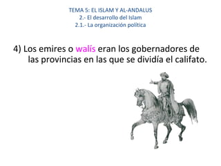 TEMA 5: EL ISLAM Y AL-ANDALUS
2.- El desarrollo del Islam
2.1.- La organización política
4) Los emires o walís eran los gobernadores de
las provincias en las que se dividía el califato.
 