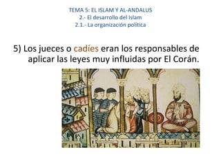 TEMA 5: EL ISLAM Y AL-ANDALUS
2.- El desarrollo del Islam
2.1.- La organización política
5) Los jueces o cadíes eran los responsables de
aplicar las leyes muy influidas por El Corán.
 