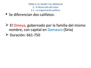 TEMA 5: EL ISLAM Y AL-ANDALUS
2.- El desarrollo del Islam
2.1.- La organización política
 Se diferencian dos califatos:
 El Omeya, gobernado por la familia del mismo
nombre, con capital en Damasco (Siria)
 Duración: 661-750
 