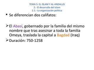 TEMA 5: EL ISLAM Y AL-ANDALUS
2.- El desarrollo del Islam
2.1.- La organización política
 Se diferencian dos califatos:
El Abasí, gobernado por la familia del mismo
nombre que tras asesinar a toda la familia
Omeya, traslada la capital a Bagdad (Iraq)
Duración: 750-1258
 