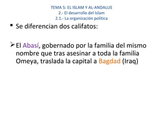 TEMA 5: EL ISLAM Y AL-ANDALUS
2.- El desarrollo del Islam
2.1.- La organización política
 Se diferencian dos califatos:
El Abasí, gobernado por la familia del mismo
nombre que tras asesinar a toda la familia
Omeya, traslada la capital a Bagdad (Iraq)
 
