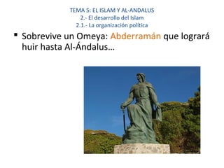 TEMA 5: EL ISLAM Y AL-ANDALUS
2.- El desarrollo del Islam
2.1.- La organización política
 Sobrevive un Omeya: Abderramán que logrará
huir hasta Al-Ándalus…
 