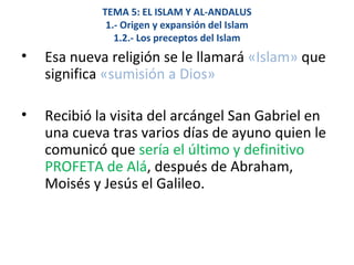 TEMA 5: EL ISLAM Y AL-ANDALUS
1.- Origen y expansión del Islam
1.2.- Los preceptos del Islam
• Esa nueva religión se le llamará «Islam» que
significa «sumisión a Dios»
• Recibió la visita del arcángel San Gabriel en
una cueva tras varios días de ayuno quien le
comunicó que sería el último y definitivo
PROFETA de Alá, después de Abraham,
Moisés y Jesús el Galileo.
 