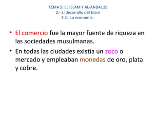 TEMA 5: EL ISLAM Y AL-ANDALUS
2.- El desarrollo del Islam
2.2.- La economía.
• El comercio fue la mayor fuente de riqueza en
las sociedades musulmanas.
• En todas las ciudades existía un zoco o
mercado y empleaban monedas de oro, plata
y cobre.
 