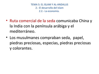 TEMA 5: EL ISLAM Y AL-ANDALUS
2.- El desarrollo del Islam
2.2.- La economía.
• Ruta comercial de la seda comunicaba China y
la India con la península arábiga y el
mediterráneo.
• Los musulmanes compraban seda, papel,
piedras preciosas, especias, piedras preciosas
y colorantes.
 