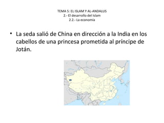 TEMA 5: EL ISLAM Y AL-ANDALUS
2.- El desarrollo del Islam
2.2.- La economía
• La seda salió de China en dirección a la India en los
cabellos de una princesa prometida al príncipe de
Jotán.
 