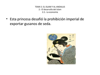 TEMA 5: EL ISLAM Y AL-ANDALUS
2.- El desarrollo del Islam
2.2.- La economía
• Esta princesa desafió la prohibición imperial de
exportar gusanos de seda.
 