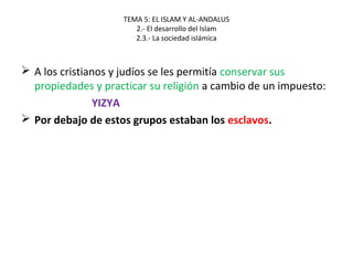 TEMA 5: EL ISLAM Y AL-ANDALUS
2.- El desarrollo del Islam
2.3.- La sociedad islámica
 A los cristianos y judíos se les permitía conservar sus
propiedades y practicar su religión a cambio de un impuesto:
YIZYA
 Por debajo de estos grupos estaban los esclavos.
 