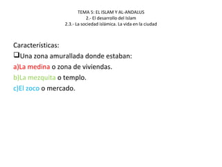 TEMA 5: EL ISLAM Y AL-ANDALUS
2.- El desarrollo del Islam
2.3.- La sociedad islámica. La vida en la ciudad
Características:
Una zona amurallada donde estaban:
a)La medina o zona de viviendas.
b)La mezquita o templo.
c)El zoco o mercado.
 