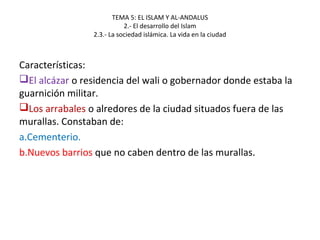 TEMA 5: EL ISLAM Y AL-ANDALUS
2.- El desarrollo del Islam
2.3.- La sociedad islámica. La vida en la ciudad
Características:
El alcázar o residencia del wali o gobernador donde estaba la
guarnición militar.
Los arrabales o alredores de la ciudad situados fuera de las
murallas. Constaban de:
a.Cementerio.
b.Nuevos barrios que no caben dentro de las murallas.
 