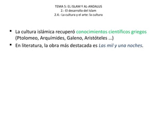 TEMA 5: EL ISLAM Y AL-ANDALUS
2.- El desarrollo del Islam
2.4.- La cultura y el arte: la cultura
 La cultura islámica recuperó conocimientos científicos griegos
(Ptolomeo, Arquímides, Galeno, Aristóteles …)
 En literatura, la obra más destacada es Las mil y una noches.
 