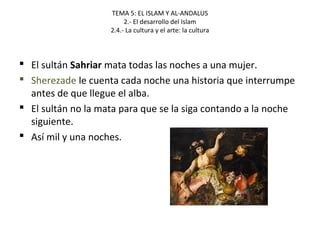 TEMA 5: EL ISLAM Y AL-ANDALUS
2.- El desarrollo del Islam
2.4.- La cultura y el arte: la cultura
 El sultán Sahriar mata todas las noches a una mujer.
 Sherezade le cuenta cada noche una historia que interrumpe
antes de que llegue el alba.
 El sultán no la mata para que se la siga contando a la noche
siguiente.
 Así mil y una noches.
 