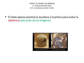 TEMA 5: EL ISLAM Y AL-ANDALUS
2.- El desarrollo del Islam
2.4.- La cultura y el arte: el arte
 El Islam apenas practicó la escultura y la pintura para evitar la
idolatría o adoración de las imágenes.
 