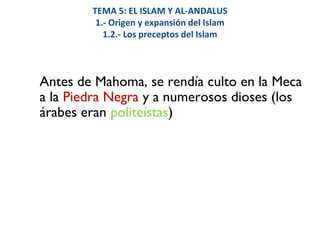 TEMA 5: EL ISLAM Y AL-ANDALUS
1.- Origen y expansión del Islam
1.2.- Los preceptos del Islam
Antes de Mahoma, se rendía culto en la Meca
a la Piedra Negra y a numerosos dioses (los
árabes eran politeístas)
 