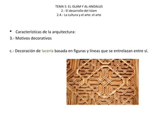TEMA 5: EL ISLAM Y AL-ANDALUS
2.- El desarrollo del Islam
2.4.- La cultura y el arte: el arte
 Características de la arquitectura:
3.- Motivos decorativos
c.- Decoración de lacería basada en figuras y líneas que se entrelazan entre sí.
 