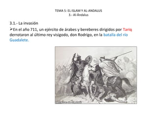 TEMA 5: EL ISLAM Y AL-ANDALUS
3.- Al-Ándalus
3.1.- La invasión
En el año 711, un ejército de árabes y bereberes dirigidos por Tariq
derrotaron al último rey visigodo, don Rodrigo, en la batalla del río
Guadalete.
 
