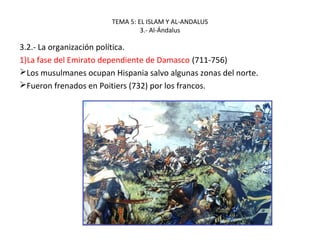 TEMA 5: EL ISLAM Y AL-ANDALUS
3.- Al-Ándalus
3.2.- La organización política.
1)La fase del Emirato dependiente de Damasco (711-756)
Los musulmanes ocupan Hispania salvo algunas zonas del norte.
Fueron frenados en Poitiers (732) por los francos.
 