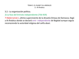 TEMA 5: EL ISLAM Y AL-ANDALUS
3.- Al-Ándalus
3.2.- La organización política.
2) La fase del Emirato independiente (756-929)
Abderramán I, último superviviente de la dinastía Omeya de Damasco, llegó
a Al-Ándalus donde se declaró emir independiente de Bagdad aunque seguía
reconociendo la autoridad religiosa del califa abasí.
 