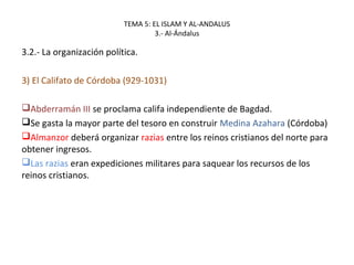 TEMA 5: EL ISLAM Y AL-ANDALUS
3.- Al-Ándalus
3.2.- La organización política.
3) El Califato de Córdoba (929-1031)
Abderramán III se proclama califa independiente de Bagdad.
Se gasta la mayor parte del tesoro en construir Medina Azahara (Córdoba)
Almanzor deberá organizar razias entre los reinos cristianos del norte para
obtener ingresos.
Las razias eran expediciones militares para saquear los recursos de los
reinos cristianos.
 