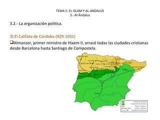 TEMA 5: EL ISLAM Y AL-ANDALUS
3.- Al-Ándalus
3.2.- La organización política.
3) El Califato de Córdoba (929-1031)
Almanzor, primer ministro de Hixem II, arrasó todas las ciudades cristianas
desde Barcelona hasta Santiago de Compostela.
 