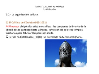 TEMA 5: EL ISLAM Y AL-ANDALUS
3.- Al-Ándalus
3.2.- La organización política.
3) El Califato de Córdoba (929-1031)
Almanzor obligó a los cristianos a llevar las campanas de bronce de la
iglesia desde Santiago hasta Córdoba, junto con las de otros templos
cristianos para fabricar lámparas de aceite.
Herido en Catalañazor, (1002) fue enterrado en Medinaceli (Soria)
 