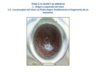 TEMA 5: EL ISLAM Y AL-ANDALUS
1.- Origen y expansión del Islam
1.2.- Los preceptos del Islam: La Piedra Negra. Posiblemente el fragamento de un
meteorito.
 