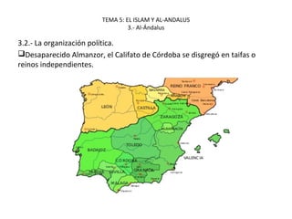 TEMA 5: EL ISLAM Y AL-ANDALUS
3.- Al-Ándalus
3.2.- La organización política.
Desaparecido Almanzor, el Califato de Córdoba se disgregó en taifas o
reinos independientes.
 